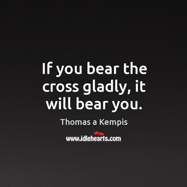 If you bear the cross gladly, it will bear you. Thomas a Kempis Picture Quote