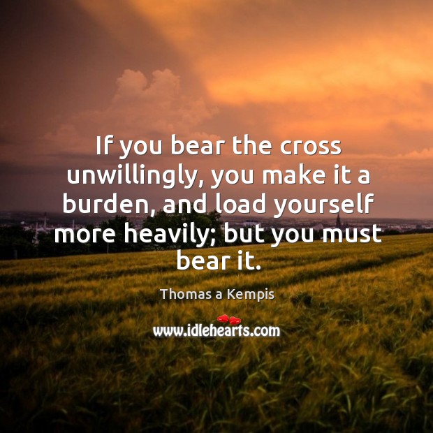 If you bear the cross unwillingly, you make it a burden, and load yourself more heavily; but you must bear it. Thomas a Kempis Picture Quote