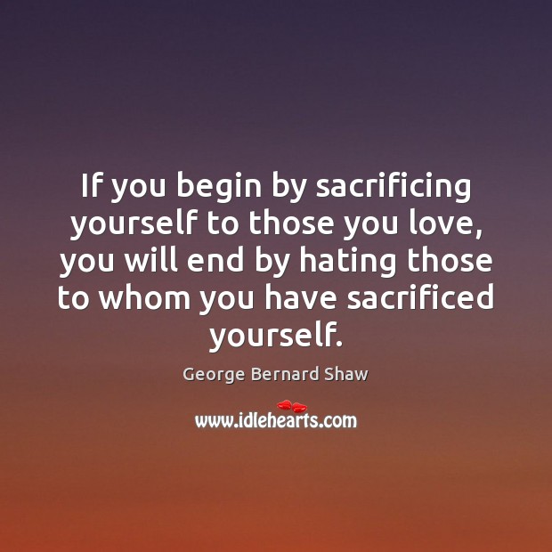 If you begin by sacrificing yourself to those you love, you will George Bernard Shaw Picture Quote