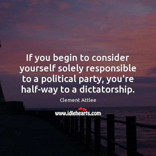 If you begin to consider yourself solely responsible to a political party, Clement Attlee Picture Quote