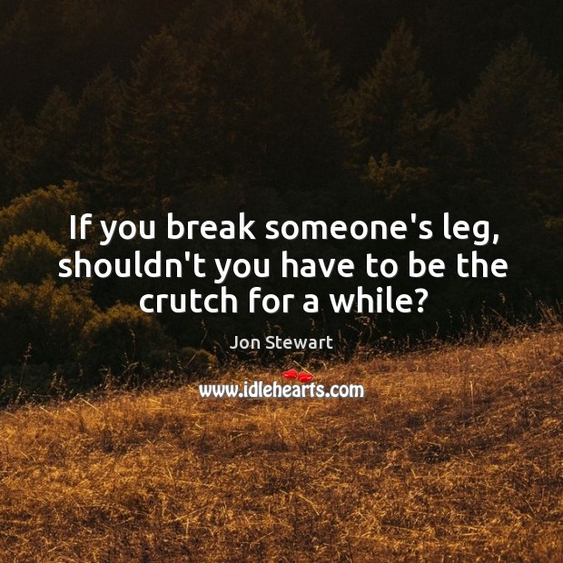 If you break someone’s leg, shouldn’t you have to be the crutch for a while? Image