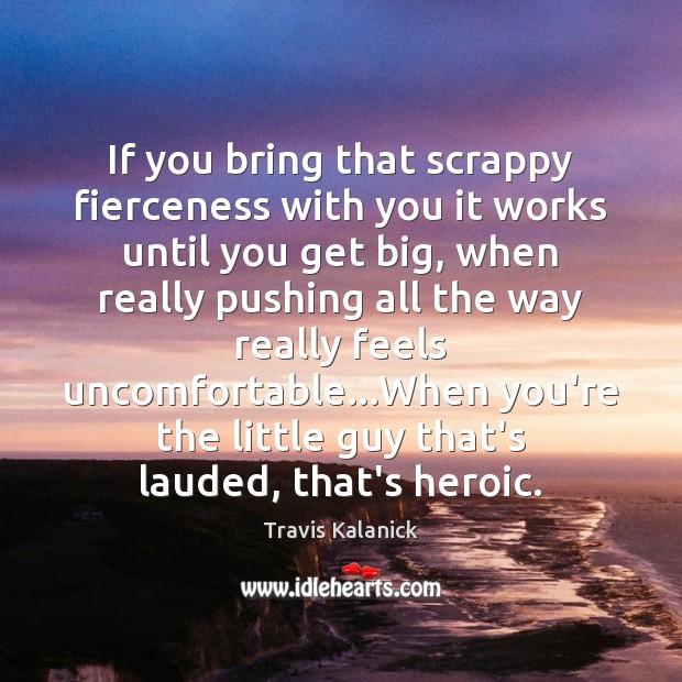 If you bring that scrappy fierceness with you it works until you Travis Kalanick Picture Quote
