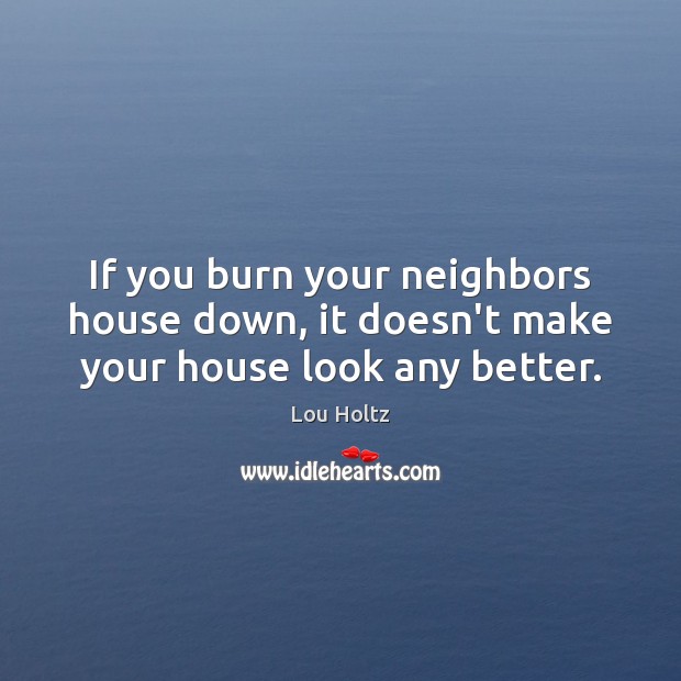 If you burn your neighbors house down, it doesn’t make your house look any better. Image