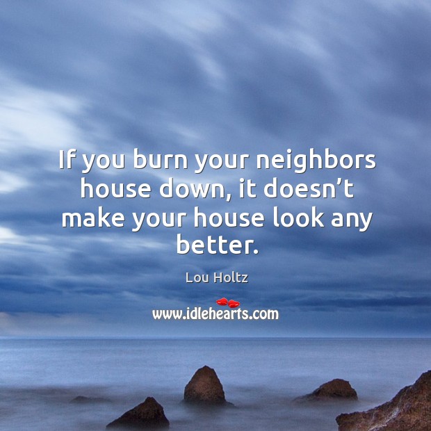 If you burn your neighbors house down, it doesn’t make your house look any better. Lou Holtz Picture Quote