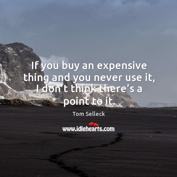 If you buy an expensive thing and you never use it, I don’t think there’s a point to it. Image