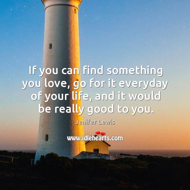 If you can find something you love, go for it everyday of your life, and it would be really good to you. Image