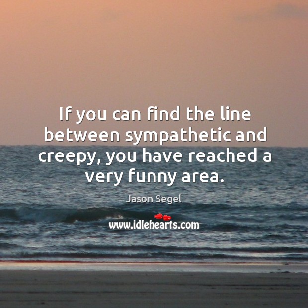 If you can find the line between sympathetic and creepy, you have reached a very funny area. Jason Segel Picture Quote