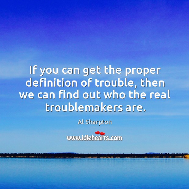 If you can get the proper definition of trouble, then we can find out who the real troublemakers are. Image