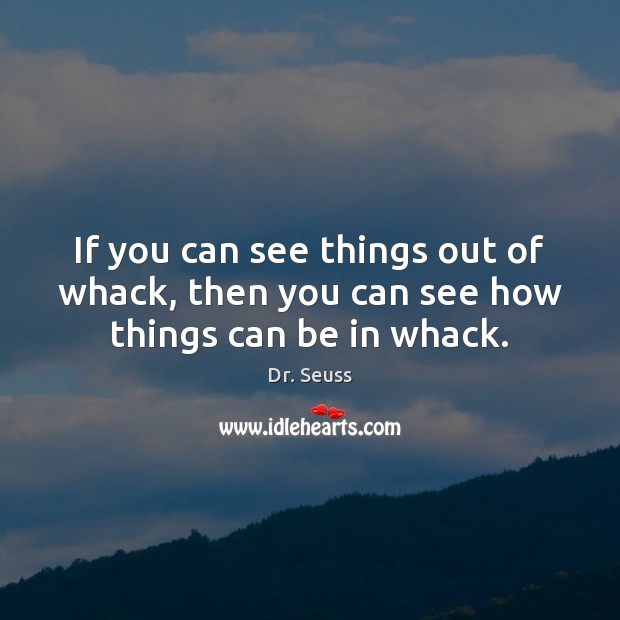 If you can see things out of whack, then you can see how things can be in whack. Image