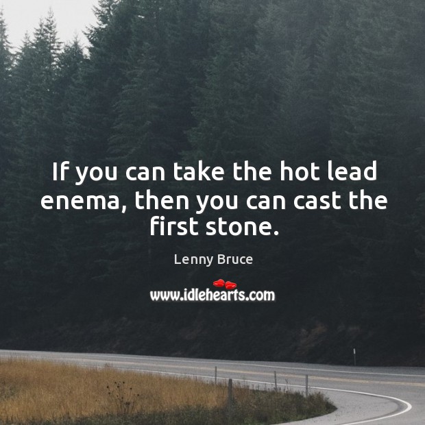 If you can take the hot lead enema, then you can cast the first stone. Image