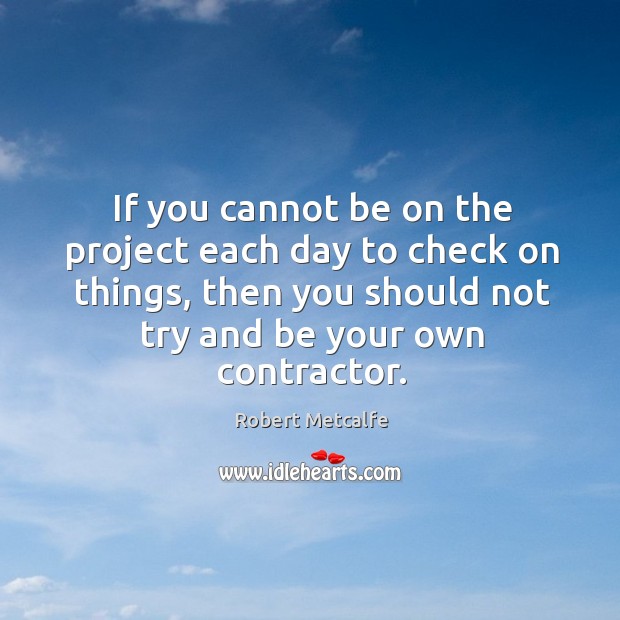 If you cannot be on the project each day to check on things, then you should not try and be your own contractor. Robert Metcalfe Picture Quote