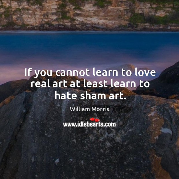 If you cannot learn to love real art at least learn to hate sham art. William Morris Picture Quote