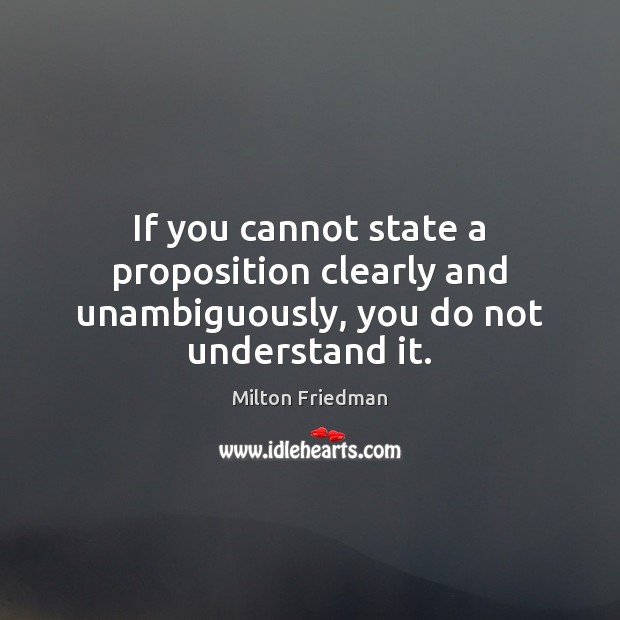If you cannot state a proposition clearly and unambiguously, you do not understand it. Milton Friedman Picture Quote