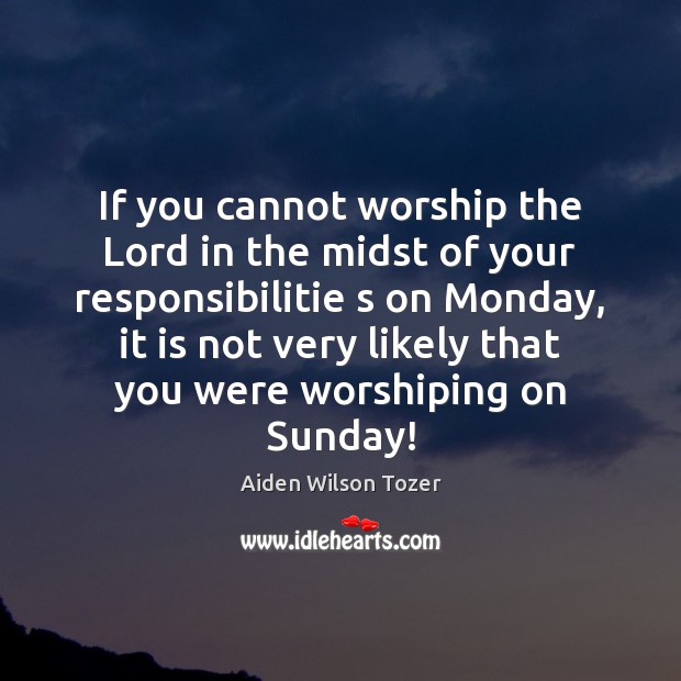 If you cannot worship the Lord in the midst of your responsibilitie Image