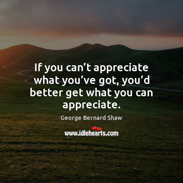 If you can’t appreciate what you’ve got, you’d better get what you can appreciate. George Bernard Shaw Picture Quote
