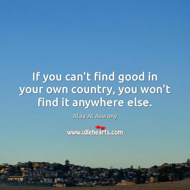 If you can’t find good in your own country, you won’t find it anywhere else. Alaa Al Aswany Picture Quote
