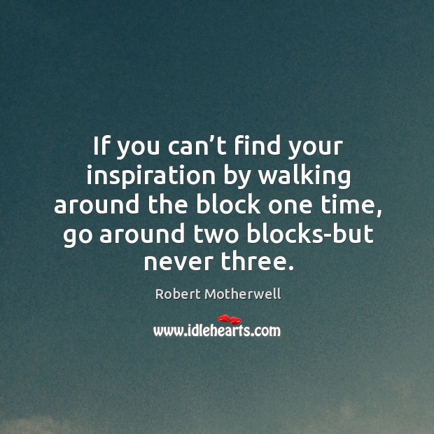 If you can’t find your inspiration by walking around the block one time, go around two blocks-but never three. Image
