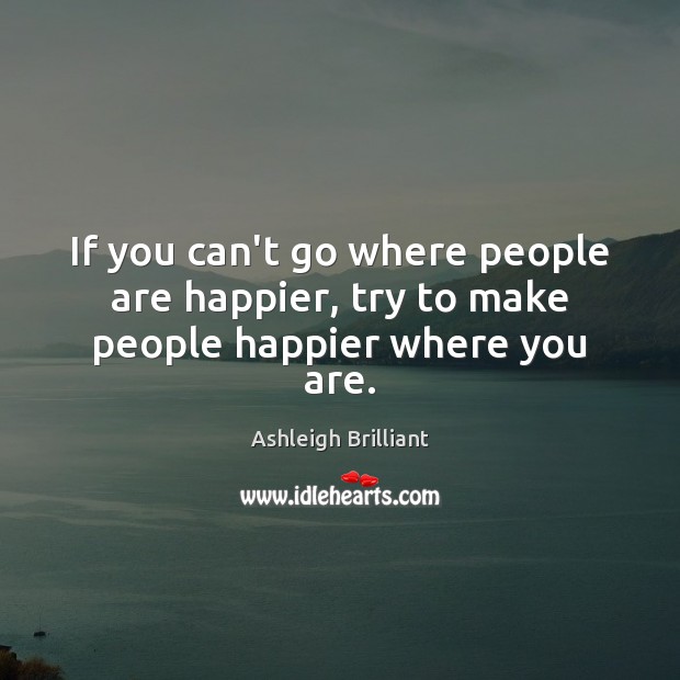 If you can’t go where people are happier, try to make people happier where you are. Ashleigh Brilliant Picture Quote