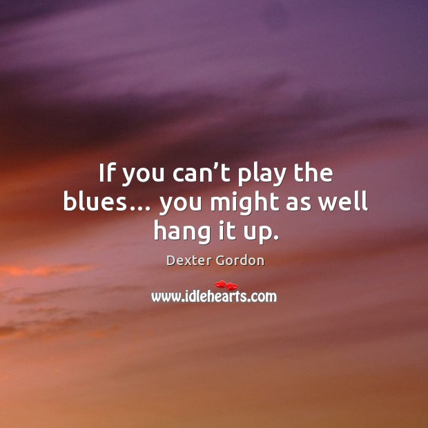If you can’t play the blues… you might as well hang it up. Dexter Gordon Picture Quote