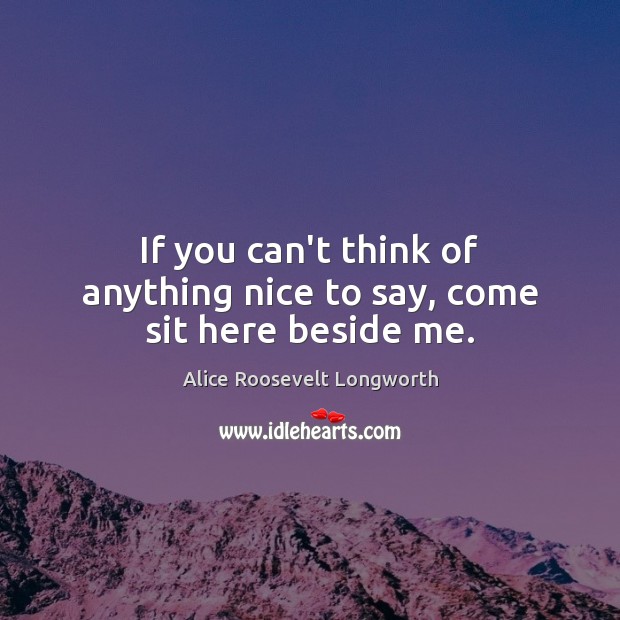 If you can’t think of anything nice to say, come sit here beside me. Alice Roosevelt Longworth Picture Quote