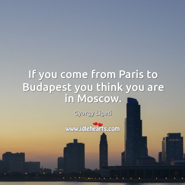 If you come from paris to budapest you think you are in moscow. Gyorgy Ligeti Picture Quote