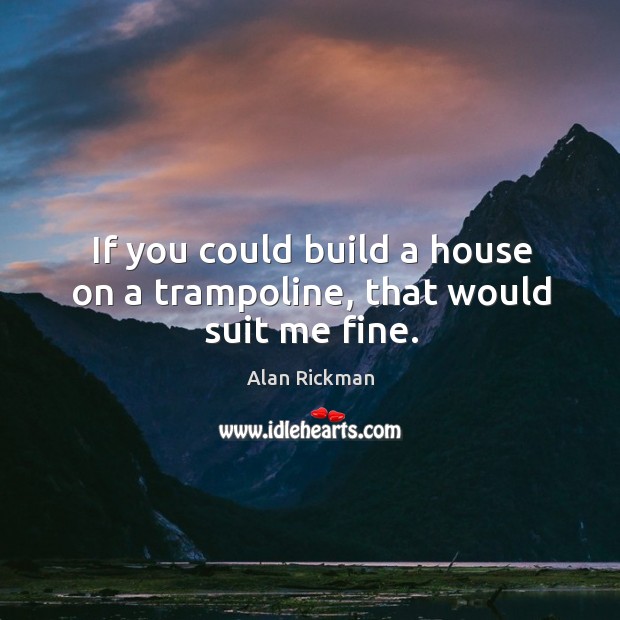 If you could build a house on a trampoline, that would suit me fine. Alan Rickman Picture Quote