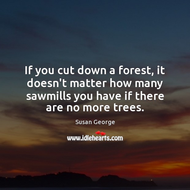 If you cut down a forest, it doesn’t matter how many sawmills Susan George Picture Quote