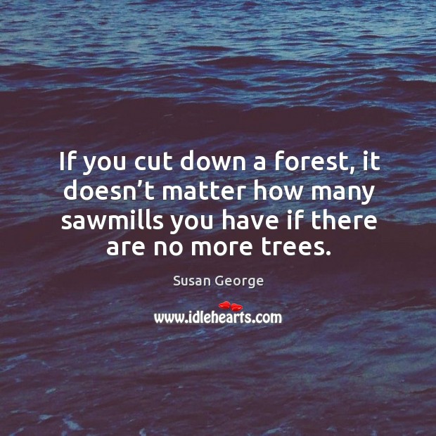 If you cut down a forest, it doesn’t matter how many sawmills you have if there are no more trees. Susan George Picture Quote
