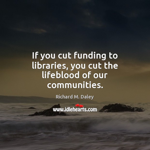If you cut funding to libraries, you cut the lifeblood of our communities. Richard M. Daley Picture Quote
