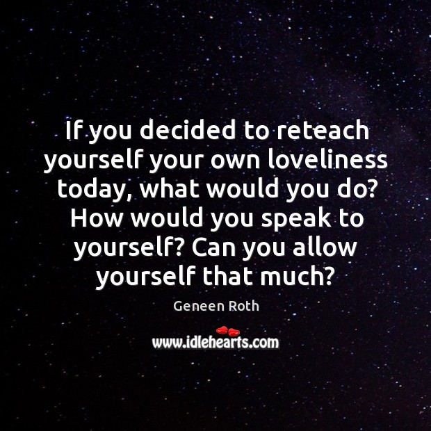 If you decided to reteach yourself your own loveliness today, what would Geneen Roth Picture Quote