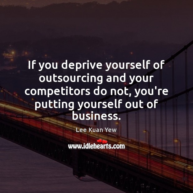 If you deprive yourself of outsourcing and your competitors do not, you’re Lee Kuan Yew Picture Quote