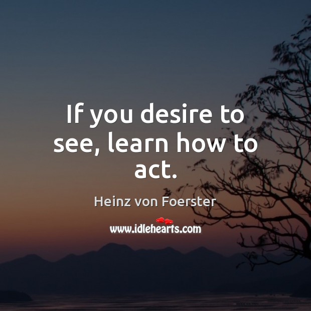 If you desire to see, learn how to act. Heinz von Foerster Picture Quote