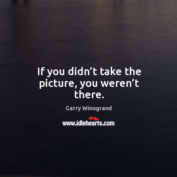 If you didn’t take the picture, you weren’t there. Garry Winogrand Picture Quote
