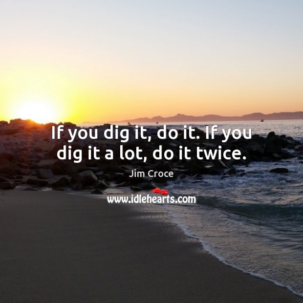 If you dig it, do it. If you dig it a lot, do it twice. Image