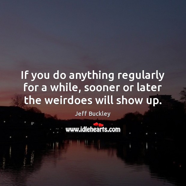 If you do anything regularly for a while, sooner or later the weirdoes will show up. Jeff Buckley Picture Quote