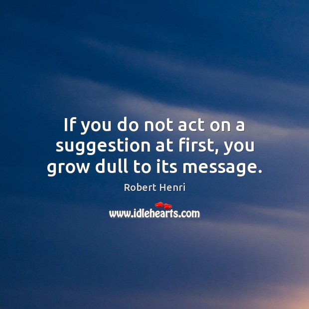 If you do not act on a suggestion at first, you grow dull to its message. Robert Henri Picture Quote