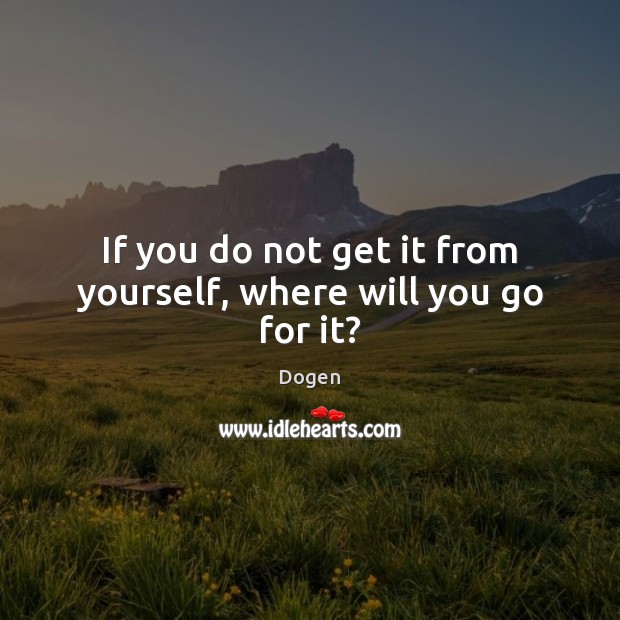 If you do not get it from yourself, where will you go for it? Dogen Picture Quote