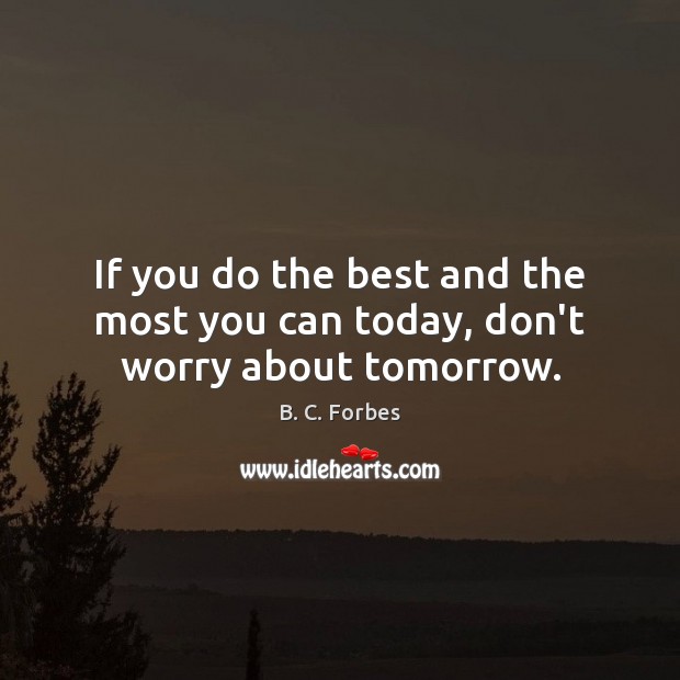 If you do the best and the most you can today, don’t worry about tomorrow. B. C. Forbes Picture Quote