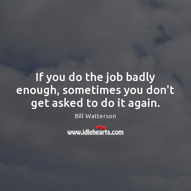 If you do the job badly enough, sometimes you don’t get asked to do it again. Image