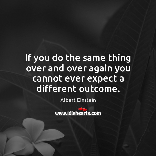 If you do the same thing over and over again you cannot ever expect a different outcome. Image