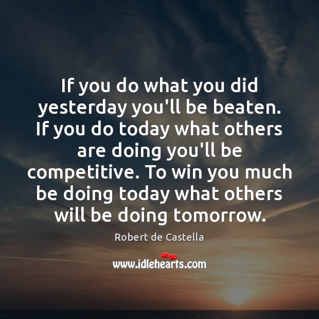 If you do what you did yesterday you’ll be beaten. If you 