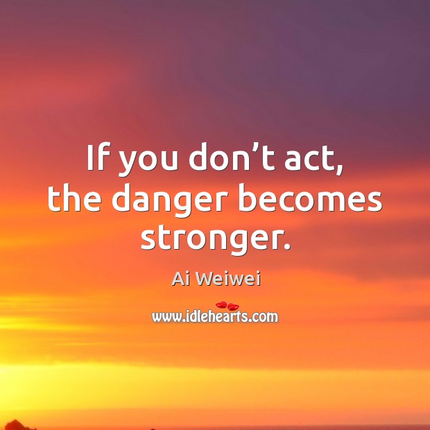 If you don’t act, the danger becomes stronger. Ai Weiwei Picture Quote
