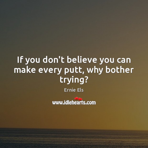 If you don’t believe you can make every putt, why bother trying? Ernie Els Picture Quote