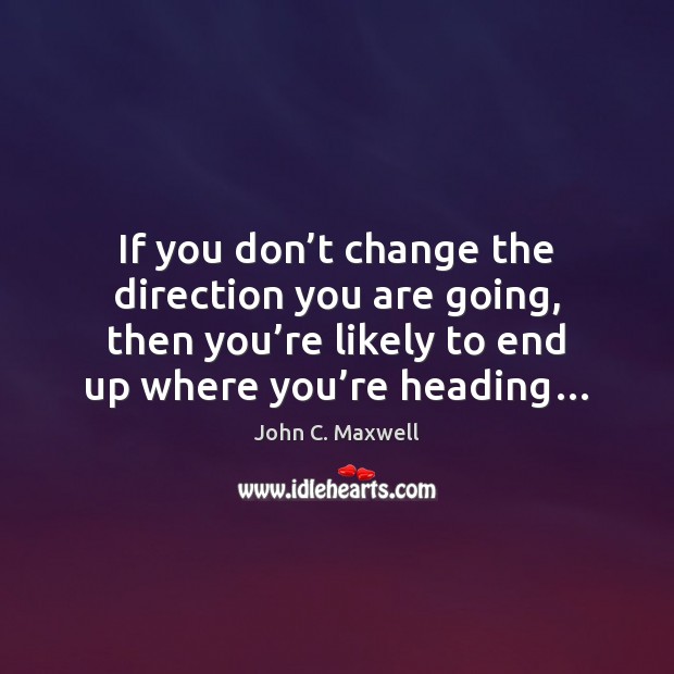 If you don’t change the direction you are going, then you’ John C. Maxwell Picture Quote