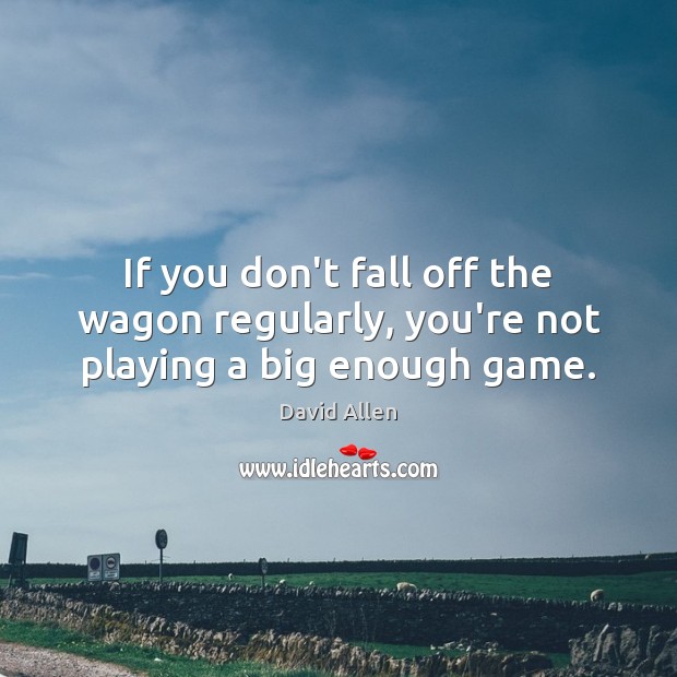 If you don’t fall off the wagon regularly, you’re not playing a big enough game. Image