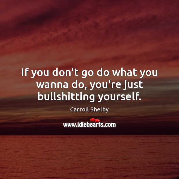 If you don’t go do what you wanna do, you’re just bullshitting yourself. Image