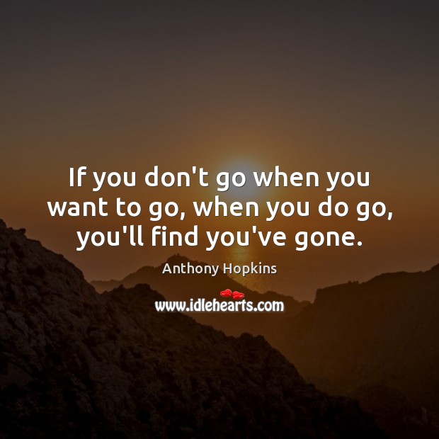 If you don’t go when you want to go, when you do go, you’ll find you’ve gone. Anthony Hopkins Picture Quote