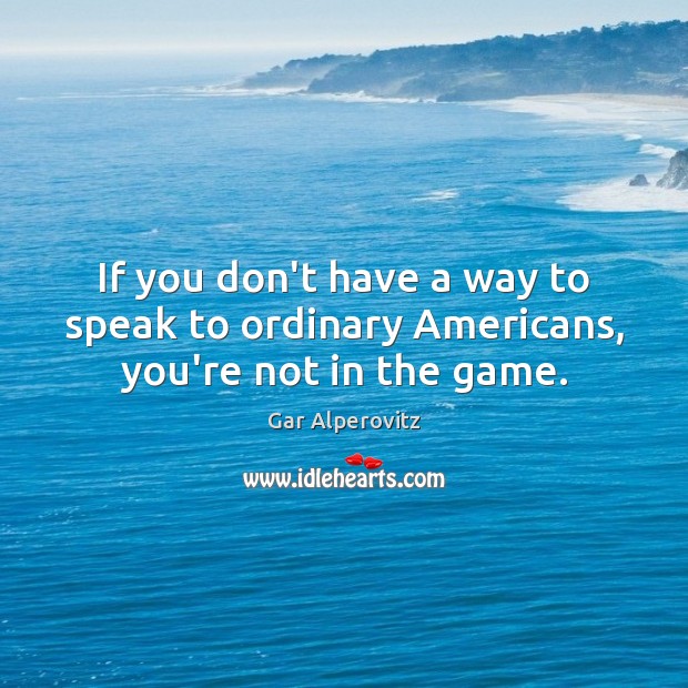 If you don’t have a way to speak to ordinary Americans, you’re not in the game. Gar Alperovitz Picture Quote