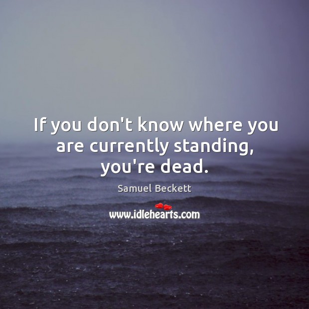 If you don’t know where you are currently standing, you’re dead. Samuel Beckett Picture Quote