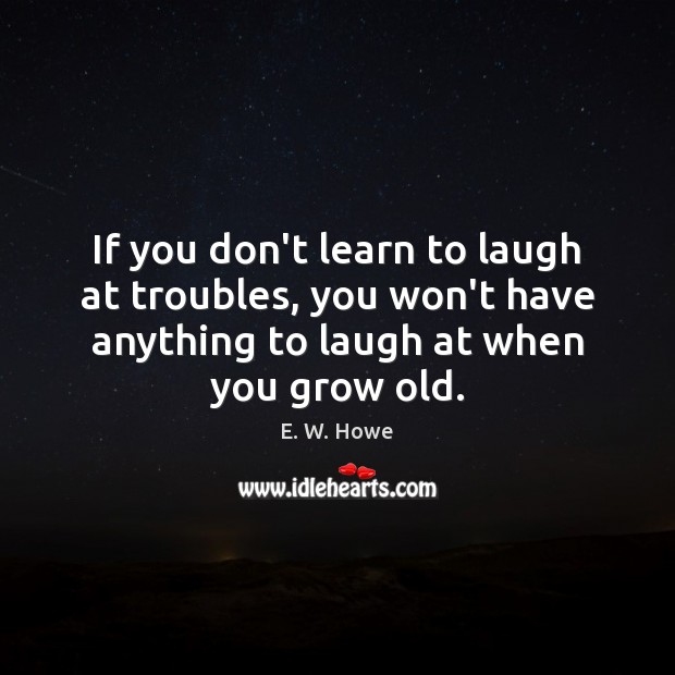 If you don’t learn to laugh at troubles, you won’t have anything E. W. Howe Picture Quote